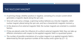 THE NUCLEAR MAGNET
 A spinning charge, whether positive or negative, consisting of a circular current which
generates a magnetic dipole along the spin axis.
 Since all nuclei carry a charge, a spinning nucleus behaves as a tiny bar magnetic, called
nuclear magnet, placed along the spin axis, and has a characteristic magnetic moment μ.
 In the absence of an external magnetic field, the nuclear magnets are oriented in a random
fashion.
 If they are placed under the influence of a uniform external magnetic field, they can take up
different orientations with respect to the applied magnetic field in a quantized system.
 The number of possible orientations of a nuclear magnet in an applied magnetic field is
determined by the spin quantum number of the nucleus and is given by (2l + 1)
 