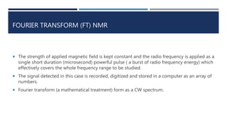 FOURIER TRANSFORM (FT) NMR
 The strength of applied magnetic field is kept constant and the radio frequency is applied as a
single short duration (microsecond) powerful pulse ( a burst of radio frequency energy) which
effectively covers the whole frequency range to be studied.
 The signal detected in this case is recorded, digitized and stored in a computer as an array of
numbers.
 Fourier transform (a mathematical treatment) form as a CW spectrum.
 