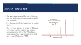 APPLICATION OF NMR
 The technique is useful for identifying the
number and types of hydrogen atoms (1H)
in a molecule.
 It is also used to find the position of carbon
atoms.
 The common isotope of carbon (12C) does
not have a nuclear magnet but natural
carbon contains 1% of the 13C isotopes
which does show magnetic behavior and
can be identified using NMR
 