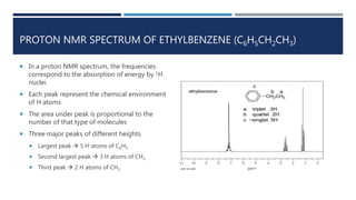 PROTON NMR SPECTRUM OF ETHYLBENZENE (C6H5CH2CH3)
 In a proton NMR spectrum, the frequencies
correspond to the absorption of energy by 1H
nuclei.
 Each peak represent the chemical environment
of H atoms
 The area under peak is proportional to the
number of that type of molecules
 Three major peaks of different heights
 Largest peak  5 H atoms of C6H5
 Second largest peak  3 H atoms of CH3
 Third peak  2 H atoms of CH2
 