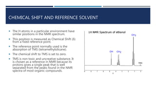 CHEMICAL SHIFT AND REFERENCE SOLVENT
 The H atoms in a particular environment have
similar positions in the NMR spectrum.
 This position is measured as Chemical Shift (δ)
from a fixed reference point.
 The reference point normally used is the
absorption of TMS (tetramethylsilicane).
 The chemical shift to TMS is set to zero.
 TMS is non toxic and uncreative substance. It
is chosen as a reference in NMR because its
protons gives a single peak that is well
separated from the peaks found in the NMR
spectra of most organic compounds.
 