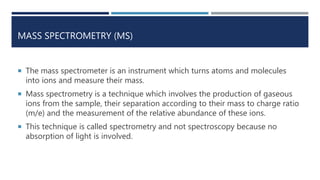 MASS SPECTROMETRY (MS)
 The mass spectrometer is an instrument which turns atoms and molecules
into ions and measure their mass.
 Mass spectrometry is a technique which involves the production of gaseous
ions from the sample, their separation according to their mass to charge ratio
(m/e) and the measurement of the relative abundance of these ions.
 This technique is called spectrometry and not spectroscopy because no
absorption of light is involved.
 