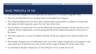 BASIC PRINCIPLE OF MS
 The positively charged ions are separated by deflection in a variable magnetic field.
 The ions are directed into an analyzer tube surrounded by a magnet.
 The magnet deflects the ions from their original path causing them to adopt a circular path
the radius of which depends upon the m/z ratio of the ions.
 The ion beam of a particular m/z can be selectively focused through a narrow slit into an ion
collector where it generates a current proportional to the relative abundance of the ions in
the beam.
 The mass spectrum is a plot of relative intensity of the ions against their dimensionless m/z
value.
 The doubly charged ions are deflected much more than singly charged ions and appear in the
mass spectrum at half the m/z value (m/2z) of the singly charged ion of the same mass.
 For example a doubly charged ion of mass 90 give rise to a peak at m/z 45.
 