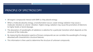 PRINCIPLE OF SPECTROSCOPY
 All organic compounds interact with EMR i.e. they absorb energy.
 When a molecule absorbs energy, a transformation occurs. Lower energy radiation may cause a
molecular vibration or a bond vibration. Higher energy radiation may cause the promotion of electrons
to higher levels or bond cleavage.
 The absorption of wavelengths of radiations is selective for a particular transition which depends on the
structure of the molecules.
 By measuring the absorption spectra of known compounds we can correlate the wavelengths of energy
absorbed with characteristics structure features.
 This information is then used to determine the structure of unknown compounds.
 