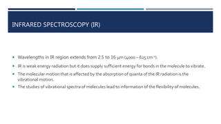 INFRARED SPECTROSCOPY (IR)
 Wavelengths in IR region extends from 2.5 to 16 μm (4000 – 625 cm-1).
 IR is weak energy radiation but it does supply sufficient energy for bonds in the molecule to vibrate.
 The molecular motion that is affected by the absorption of quanta of the IR radiation is the
vibrational motion.
 The studies of vibrational spectra of molecules lead to information of the flexibility of molecules.
 