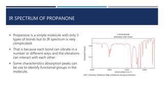 IR SPECTRUM OF PROPANONE
 Propanone is a simple molecule with only 3
types of bonds but its IR spectrum is very
complicated.
 That is because each bond can vibrate in a
number or different ways and the vibrations
can interact with each other.
 Some characteristics absorption peaks can
be use to identify functional groups in the
molecule.
 