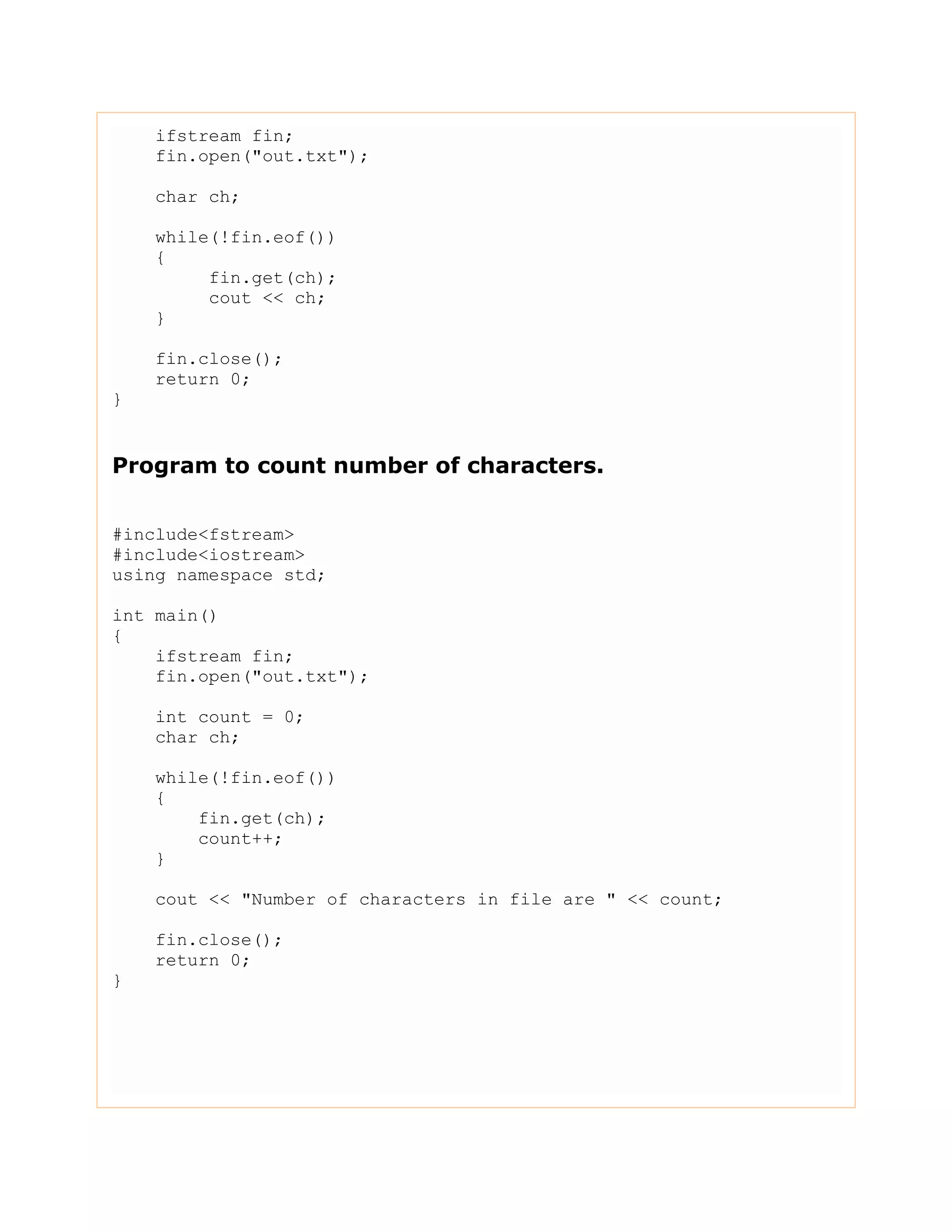 ifstream fin;
fin.open("out.txt");
char ch;
while(!fin.eof())
{
fin.get(ch);
cout << ch;
}
fin.close();
return 0;
}
Program to count number of characters.
#include<fstream>
#include<iostream>
using namespace std;
int main()
{
ifstream fin;
fin.open("out.txt");
int count = 0;
char ch;
while(!fin.eof())
{
fin.get(ch);
count++;
}
cout << "Number of characters in file are " << count;
fin.close();
return 0;
}
 