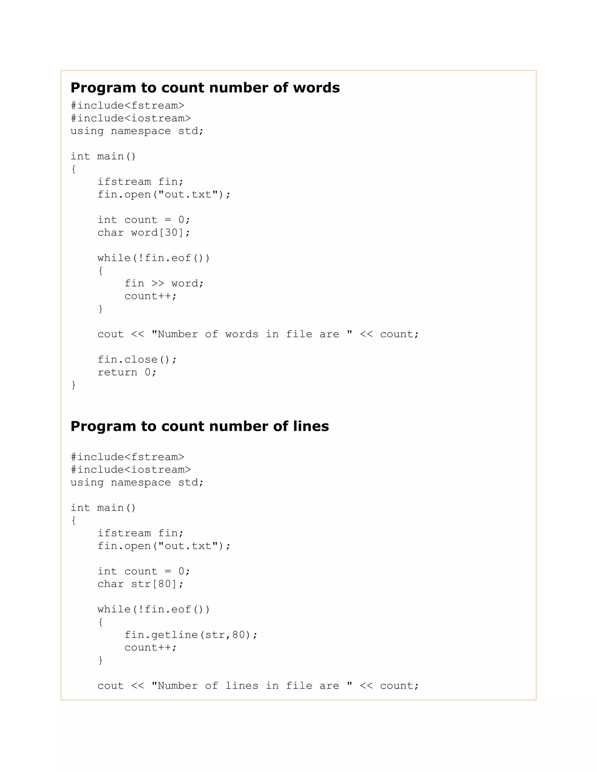 Program to count number of words
#include<fstream>
#include<iostream>
using namespace std;
int main()
{
ifstream fin;
fin.open("out.txt");
int count = 0;
char word[30];
while(!fin.eof())
{
fin >> word;
count++;
}
cout << "Number of words in file are " << count;
fin.close();
return 0;
}
Program to count number of lines
#include<fstream>
#include<iostream>
using namespace std;
int main()
{
ifstream fin;
fin.open("out.txt");
int count = 0;
char str[80];
while(!fin.eof())
{
fin.getline(str,80);
count++;
}
cout << "Number of lines in file are " << count;
 
