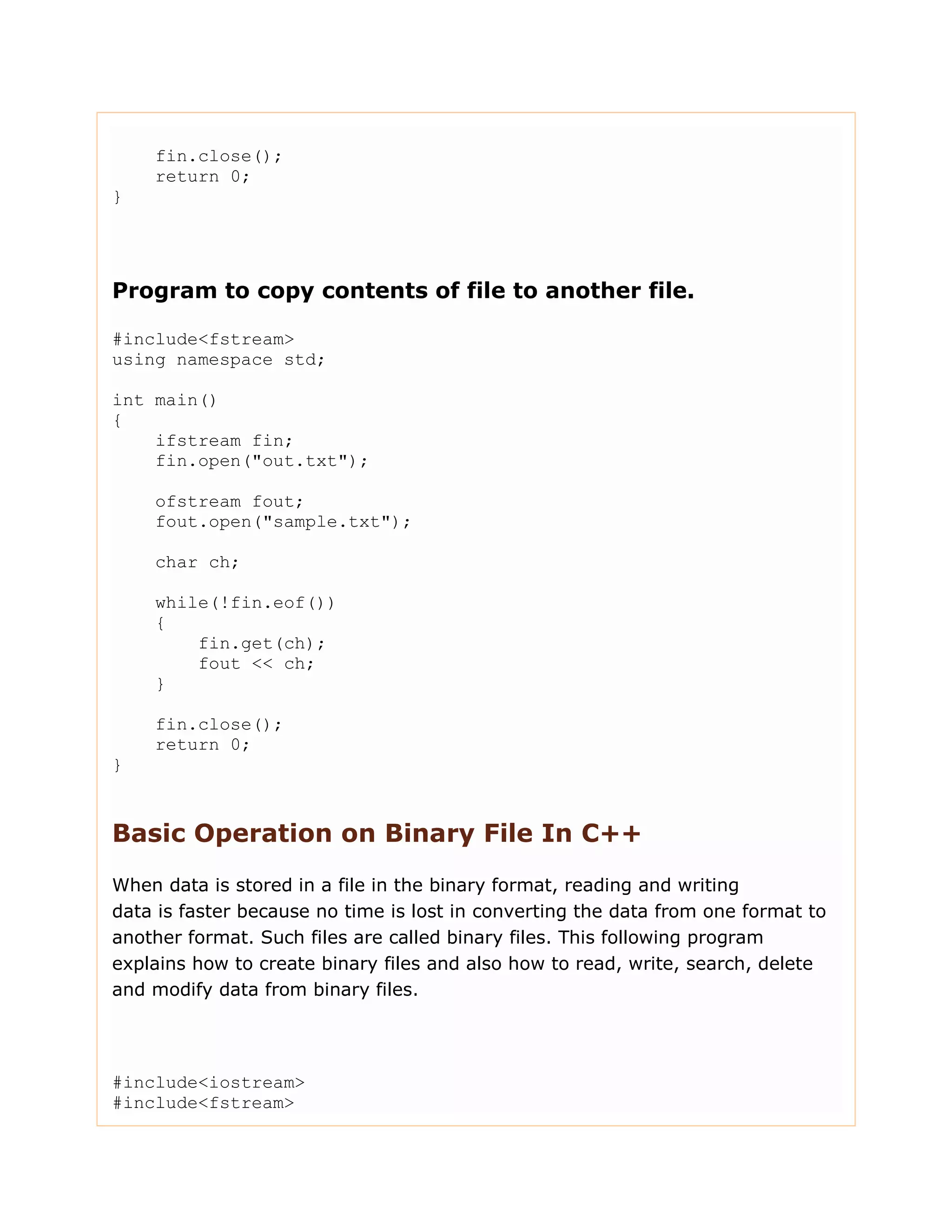 fin.close();
return 0;
}
Program to copy contents of file to another file.
#include<fstream>
using namespace std;
int main()
{
ifstream fin;
fin.open("out.txt");
ofstream fout;
fout.open("sample.txt");
char ch;
while(!fin.eof())
{
fin.get(ch);
fout << ch;
}
fin.close();
return 0;
}
Basic Operation on Binary File In C++
When data is stored in a file in the binary format, reading and writing
data is faster because no time is lost in converting the data from one format to
another format. Such files are called binary files. This following program
explains how to create binary files and also how to read, write, search, delete
and modify data from binary files.
#include<iostream>
#include<fstream>
 