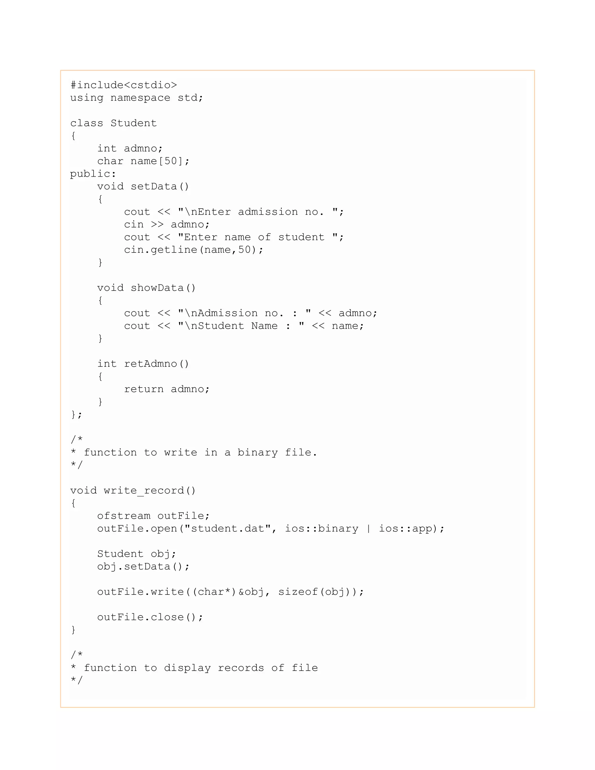 #include<cstdio>
using namespace std;
class Student
{
int admno;
char name[50];
public:
void setData()
{
cout << "nEnter admission no. ";
cin >> admno;
cout << "Enter name of student ";
cin.getline(name,50);
}
void showData()
{
cout << "nAdmission no. : " << admno;
cout << "nStudent Name : " << name;
}
int retAdmno()
{
return admno;
}
};
/*
* function to write in a binary file.
*/
void write_record()
{
ofstream outFile;
outFile.open("student.dat", ios::binary | ios::app);
Student obj;
obj.setData();
outFile.write((char*)&obj, sizeof(obj));
outFile.close();
}
/*
* function to display records of file
*/
 