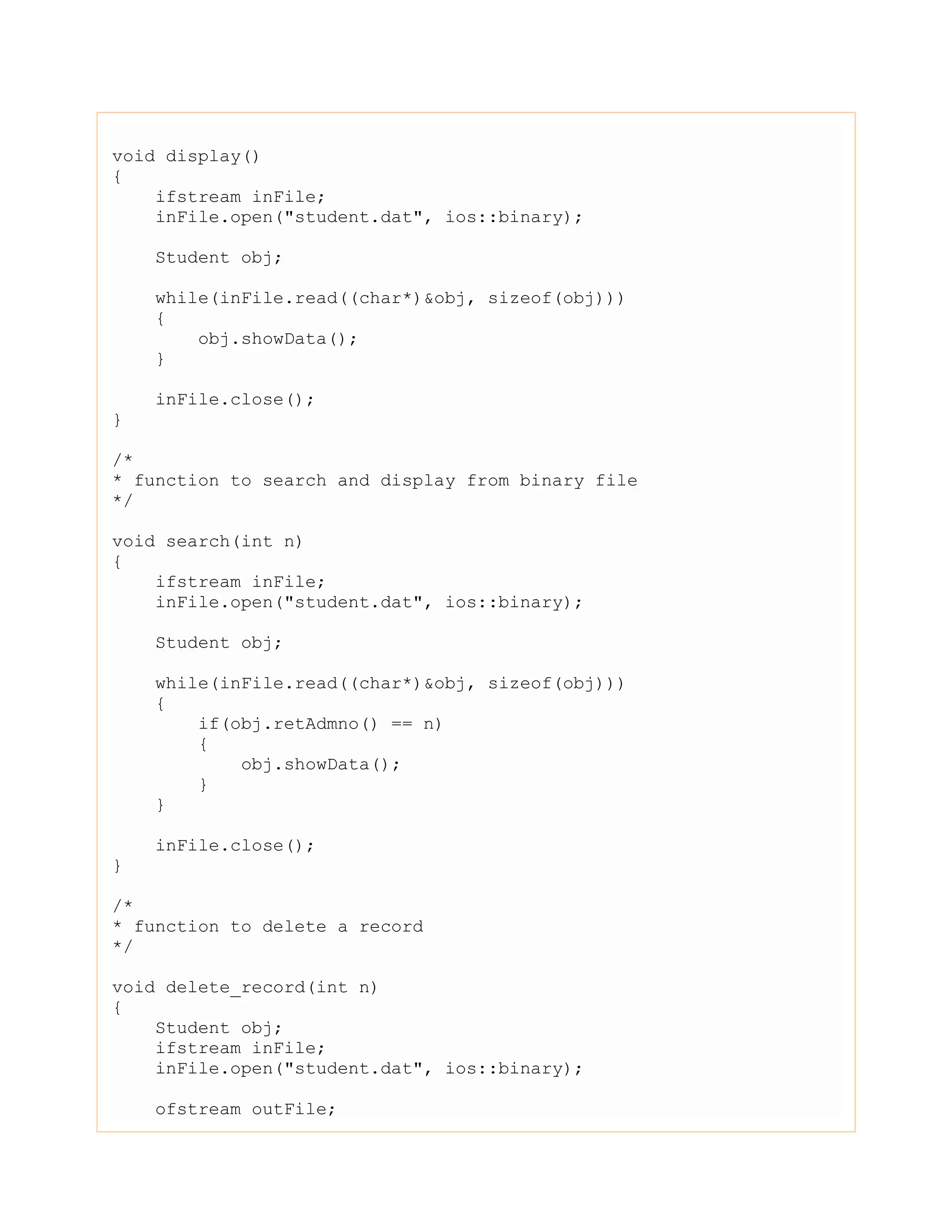 void display()
{
ifstream inFile;
inFile.open("student.dat", ios::binary);
Student obj;
while(inFile.read((char*)&obj, sizeof(obj)))
{
obj.showData();
}
inFile.close();
}
/*
* function to search and display from binary file
*/
void search(int n)
{
ifstream inFile;
inFile.open("student.dat", ios::binary);
Student obj;
while(inFile.read((char*)&obj, sizeof(obj)))
{
if(obj.retAdmno() == n)
{
obj.showData();
}
}
inFile.close();
}
/*
* function to delete a record
*/
void delete_record(int n)
{
Student obj;
ifstream inFile;
inFile.open("student.dat", ios::binary);
ofstream outFile;
 