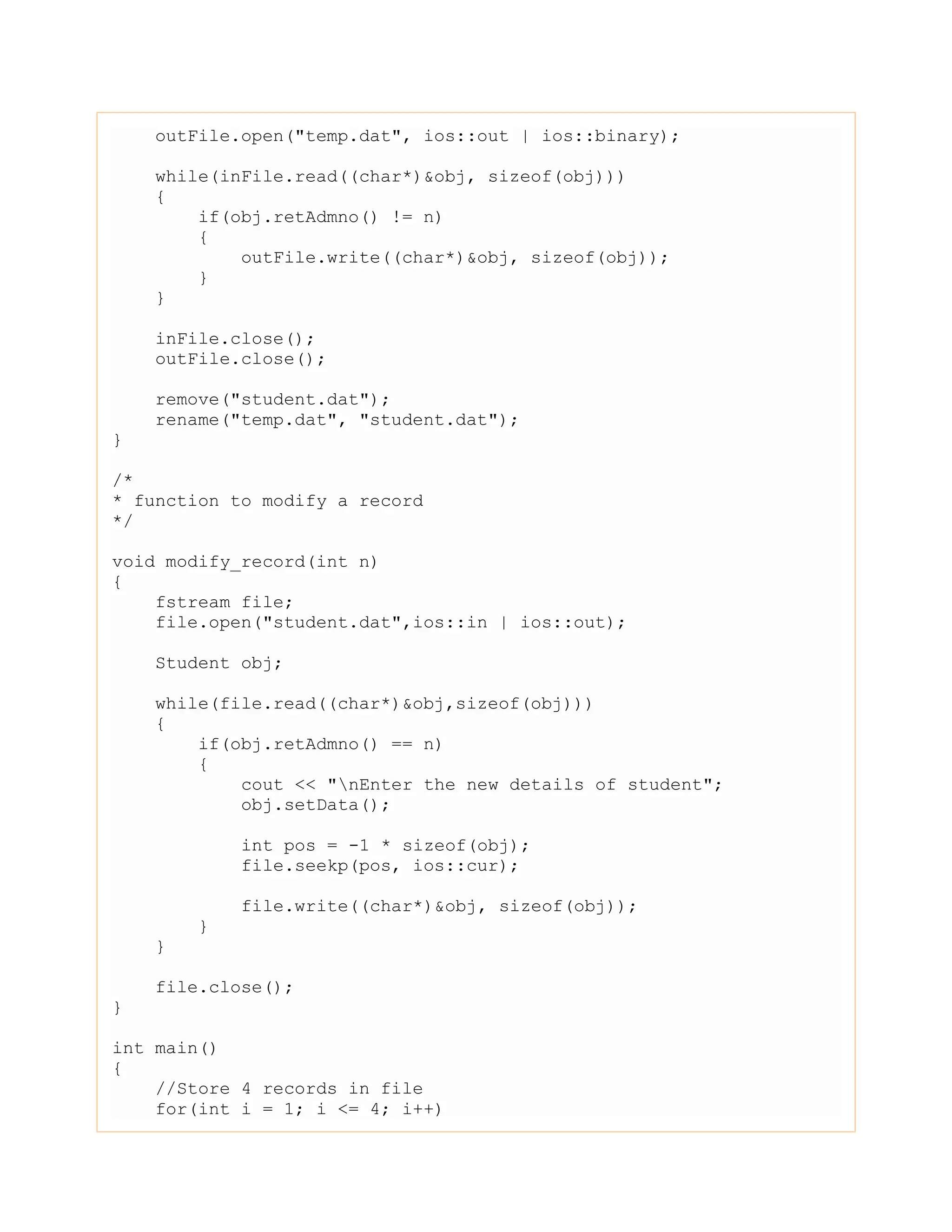 outFile.open("temp.dat", ios::out | ios::binary);
while(inFile.read((char*)&obj, sizeof(obj)))
{
if(obj.retAdmno() != n)
{
outFile.write((char*)&obj, sizeof(obj));
}
}
inFile.close();
outFile.close();
remove("student.dat");
rename("temp.dat", "student.dat");
}
/*
* function to modify a record
*/
void modify_record(int n)
{
fstream file;
file.open("student.dat",ios::in | ios::out);
Student obj;
while(file.read((char*)&obj,sizeof(obj)))
{
if(obj.retAdmno() == n)
{
cout << "nEnter the new details of student";
obj.setData();
int pos = -1 * sizeof(obj);
file.seekp(pos, ios::cur);
file.write((char*)&obj, sizeof(obj));
}
}
file.close();
}
int main()
{
//Store 4 records in file
for(int i = 1; i <= 4; i++)
 