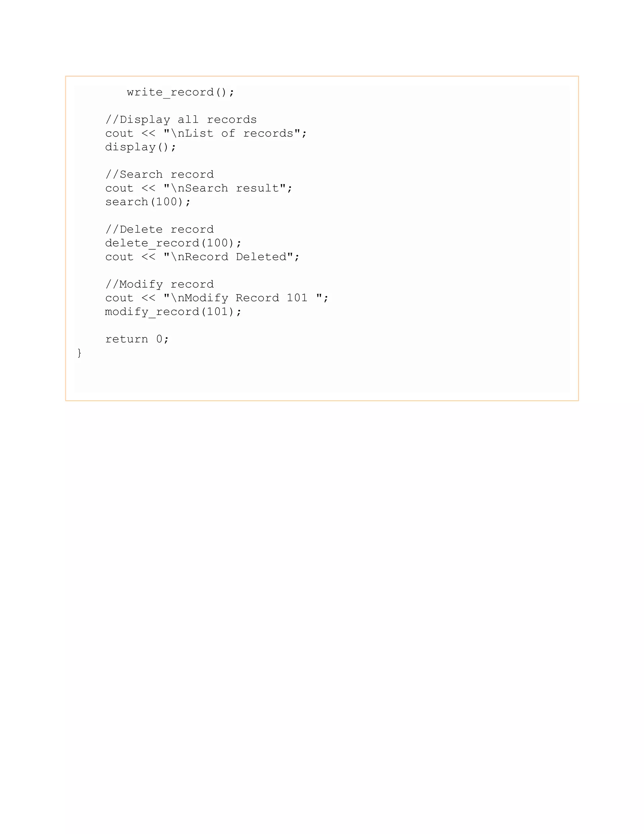 write_record();
//Display all records
cout << "nList of records";
display();
//Search record
cout << "nSearch result";
search(100);
//Delete record
delete_record(100);
cout << "nRecord Deleted";
//Modify record
cout << "nModify Record 101 ";
modify_record(101);
return 0;
}
 
