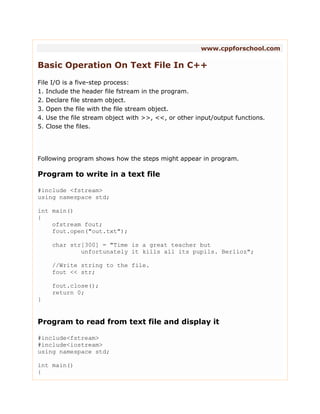 www.cppforschool.com
Basic Operation On Text File In C++
File I/O is a five-step process:
1. Include the header file fstream in the program.
2. Declare file stream object.
3. Open the file with the file stream object.
4. Use the file stream object with >>, <<, or other input/output functions.
5. Close the files.
Following program shows how the steps might appear in program.
Program to write in a text file
#include <fstream>
using namespace std;
int main()
{
ofstream fout;
fout.open("out.txt");
char str[300] = "Time is a great teacher but
unfortunately it kills all its pupils. Berlioz";
//Write string to the file.
fout << str;
fout.close();
return 0;
}
Program to read from text file and display it
#include<fstream>
#include<iostream>
using namespace std;
int main()
{
 