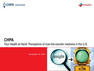 CHPA
  Your Health at Hand: Perceptions of over-the-counter medicine in the U.S.


                                                                      November 24, 2010




                                                                                                                                                                                                         1
    StrategyOne is a global strategic consulting firm that provides market research, media and conversation analytics, and competitive intelligence services. The Your Health At Hand (YHH) Survey, conducted from November 5–15, 2010,
involved 1,000 U.S. consumers aged 18 or over with a margin-of-error of ± 3.1%, and 500 U.S. practicing physicians (specializing in primary care, internal medicine or pediatrics) with a margin-of-error of ± 4.9%. The survey was sponsored by
                                                                                                the Consumer Healthcare Products Association.
 