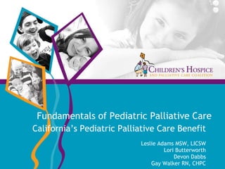 Fundamentals of Pediatric Palliative Care California’s Pediatric Palliative Care Benefit Leslie Adams MSW, LICSW Lori Butterworth Devon Dabbs Gay Walker RN, CHPC 