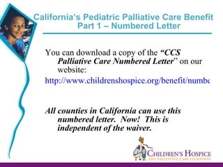 California’s Pediatric Palliative Care Benefit  Part 1 – Numbered Letter  You can download a copy of the  “CCS Palliative Care Numbered Letter ” on our website:  http://www.childrenshospice.org/benefit/numbered-letter/   All counties in California can use this numbered letter.  Now!  This is independent of the waiver. 