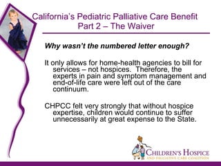 California’s Pediatric Palliative Care Benefit  Part 2 – The Waiver Why wasn’t the numbered letter enough? It only allows for home-health agencies to bill for services – not hospices.  Therefore, the experts in pain and symptom management and end-of-life care were left out of the care continuum.  CHPCC felt very strongly that without hospice expertise, children would continue to suffer unnecessarily at great expense to the State. 