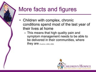 More facts and figures Children with complex, chronic conditions spend most of the last year of their lives at home This means that high quality pain and symptom management needs to be able to be delivered in their communities, where they are  (Feudtner, JAMA, 2008) 
