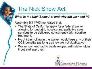 The Nick Snow Act  What is the Nick Snow Act and why did we need it? Assembly Bill 1745 mandated that: The State of California apply for a federal waiver allowing for pediatric hospice and palliative care services to be delivered concurrently with curative treatment, No child enrolling in the waiver would lose any of their CCS benefits (as long as they are not duplicative), Waiver content had to be developed with stakeholder input and approval.  