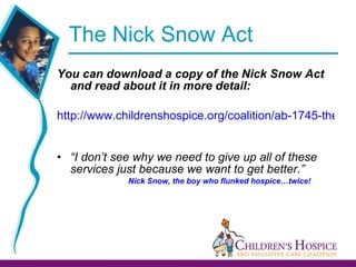 The Nick Snow Act  You can download a copy of the Nick Snow Act and read about it in more detail:  http://www.childrenshospice.org/coalition/ab-1745-the-nick-snow-childrens-hospice-palliative-care-act-of-2006/   “ I don’t see why we need to give up all of these services just because we want to get better.” Nick Snow, the boy who flunked hospice…twice! 