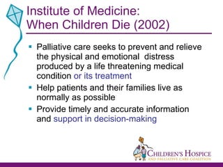 Institute of Medicine: When Children Die (2002) Palliative care seeks to prevent and relieve the physical and emotional  distress produced by a life threatening medical condition  or its treatment Help patients and their families live as normally as possible Provide timely and accurate information and  support in decision-making 
