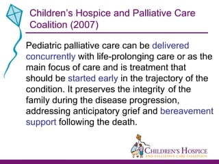 Pediatric palliative care can be  delivered concurrently  with life-prolonging care or as the main focus of care and is treatment that should be  started early  in the trajectory of the condition. It preserves the integrity  of the family during the disease progression, addressing anticipatory grief and  bereavement support  following the death.  Children’s Hospice and Palliative Care Coalition (2007) 
