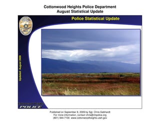 Cottonwood Heights Police Department
                             August Statistical Update

Updated: August 2009                        Police Statistical Update




                         Published on September 8, 2009 by Sgt. Chris Gebhardt
                            For more information, contact chris@chpolice.org
                           (801) 944-7100 www.cottonwoodheights.utah.gov
 