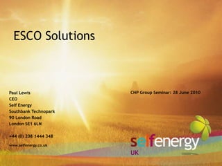 ESCO Solutions Paul Lewis CEO Self Energy Southbank Technopark 90 London Road London SE1 6LN +44 (0) 208 1444 348 CHP Group Seminar: 28 June 2010 www.selfenergy.co.uk UK 