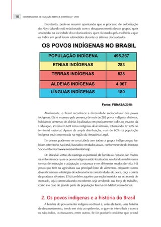 10   COORDENADORIA DE EDUCAÇÃO ABERTA E A DISTÂNCIA • UFMS



                        Entretanto, pode-se resumir apontando que o processo de colonização
                   do Novo Mundo está relacionado com o desaparecimento desses grupos, quer
                   absorvidas na sociedade dos colonizadores, quer dizimados pela violência a que
                   os índios em geral foram submetidos durante os últimos cinco séculos.




                         Atualmente, o Brasil reconhece a diversidade sociocultural dos povos
                   indígenas. Ela se expressa pela presença de mais de 283 povos indígenas distintos,
                   habitando centenas de aldeias localizadas em praticamente todos os estados da
                   Federação. Vivem em 628 terras indígenas descontínuas, totalizando 12,54% do
                   territorial nacional. Apesar da ampla distribuição, mais de 60% da população
                   indígena está concentrada na região da Amazônia Legal.
                        Em anexo, podemos ver uma tabela com todos os grupos indígenas que ha-
                   bitam o território nacional, baseados em dados atuais, conforme o site do Instituto
                   Socioambiental (                ¡   ¢   £




                                                             ).¤   ¥   £   ¦   §   ¨   ¥   ©         ¦      ¡   £      




                        Do litoral ao sertão, da caatinga ao pantanal, da floresta ao cerrado, são muitos
                   os ambientes nos quais os povos indígenas estão localizados, resultando em diferentes
                   formas de interação e adaptação a natureza e em diferentes modos de vida. Há
                   povos que tem na agricultura sua principal fonte de alimentos, enquanto outros
                   diversificam suas estratégias de sobrevivência com atividades de pesca, caça e coleta
                   de produtos silvestres. E há também aqueles que estão inseridos na economia de
                   mercado, seja comercializando excedentes seja vendendo sua força de trabalho,
                   como é o caso de grande parte da população Terena em Mato Grosso do Sul.



                      2. Os povos indígenas e a história do Brasil
                        A história do povoamento indígena no Brasil é, antes de tudo, uma história
                   de despovoamento, tendo em vista as epidemias, as guerras intertribais e contra
                   os não-índios, os massacres, entre outros. Se for possível considerar que o total
 