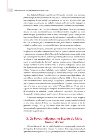 12   COORDENADORIA DE EDUCAÇÃO ABERTA E A DISTÂNCIA • UFMS



                        Este dado (pré) histórico e genético confirma outro elemento, o de que estes
                   povos se originam de outra matriz cultural que não a nossa, tradicionalmente descrita
                   como originária de uma tradição greco-romana, por um lado, e judaico-cristã, por
                   outro. Supõe-se, assim, que são tradições culturais, visões de mundo, linguagem e
                   traços físicos, dentre outros, completamente diferentes da matriz cultural ocidental.
                        Com raras exceções, os povos indígenas no Brasil foram vistos, ao longo destes
                   séculos, ora como posse (tentativas de escravidão e trabalhos forçados), ora como
                   povos selvagens que deveriam sofrer os efeitos da evangelização e civilização, ora
                   como empecilhos ao desenvolvimento do país (massacres praticados pelos bandei-
                   rantes e pelas frentes de expansão das fronteiras agropastoris). Só mais recentemente,
                   em 1910, com a criação do SPI (Serviço de Proteção aos Índios) o estado brasileiro
                   estabelece, pela primeira vez, uma política para atender a questão indígena.
                         Engana-se quem pensa, entretanto, que no transcorrer desta história dos povos
                   indígenas, no Brasil, eles somente sofreram derrotas, foram submetidos, escravizados
                   e tratados como incapazes e débeis. Nas entrelinhas da própria história oficial, ainda
                   que contada pelos vencedores, podemos perceber que houve neste período muitos
                   atos heróicos e de resistência – basta ver, estudar e aprofundar o tema conhecido
                   como “a confederação dos Tamoios”; algumas vezes os povos indígenas fizeram
                   alianças contra os invasores e outras contra os próprios portugueses; apenas para
                   dar alguns exemplos – assim como processos de negociação e hibridização cultural.
                   Cristina Pompa, em seu livro “A Religião como tradução”, desenvolve esta forma
                   alternativa de encarar a história destes povos nativos em sua relação com os demais
                   segmentos sociais do Brasil Colonial (em especial missionários e colonizadores), não
                   como blocos monolíticos opostos e irredutíveis (Pompa, 2003, p. 21), e sim como
                   uma realidade dinâmica de mudanças, adaptações e constantes negociações. A
                   autora busca mostrar como diferentes grupos indígenas “tomaram e transformaram
                   ‘para si’ o que se apresentava como ‘outro’” (Pompa, 2003, p. 25), ou seja, a
                   capacidade dinâmica destes povos indígenas de serem sujeitos ativos no processo
                   de constituição da sociedade colonial, redefinindo identidades, hibridizando e
                   “traduzindo” práticas culturais para formarem, dessa maneira, novas realidades.
                         É óbvio que nesse processo histórico de “encontro” entre os povos indígenas
                   e, inicialmente, os colonizadores europeus, não houve nenhum equilíbrio cultural
                   e, sim, “reais relações de força e as situações objetivas de opressão e até de
                   genocídio” (Pompa, 2003, p. 29); mesmo assim, esse “outro” indígena não pode
                   ser considerado apenas como objeto mudo e passivo, mas se apresenta como
                   interlocutor e agente ativo.



                       3. Os Povos Indígenas no Estado de Mato
                                     Grosso do Sul
                        O Mato Grosso do Sul é o estado brasileiro com uma grande diversidade
                   demográfica, de múltiplos ethos culturais. No contexto desta singularidade cultural
                   apresenta-se uma significativa população indígena, estimada em aproximadamente
 