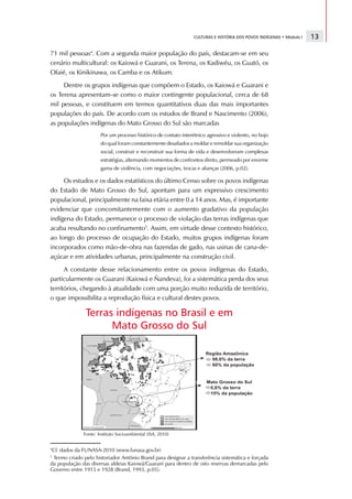 CULTURAS E HISTÓRIA DOS POVOS INDÍGENAS • Módulo I   13

71 mil pessoas4. Com a segunda maior população do país, destacam-se em seu
cenário multicultural: os Kaiowá e Guarani, os Terena, os Kadiwéu, os Guató, os
Ofaié, os Kinikinawa, os Camba e os Atikum.
     Dentre os grupos indígenas que compõem o Estado, os Kaiowá e Guarani e
os Terena apresentam-se como o maior contingente populacional, cerca de 68
mil pessoas, e constituem em termos quantitativos duas das mais importantes
populações do país. De acordo com os estudos de Brand e Nascimento (2006),
as populações indígenas do Mato Grosso do Sul são marcadas
                      Por um processo histórico de contato interétnico agressivo e violento, no bojo
                      do qual foram constantemente desafiados a moldar e remoldar sua organização
                      social, construir e reconstruir sua forma de vida e desenvolveram complexas
                      estratégias, alternando momentos de confrontos direto, permeado por enorme
                      gama de violência, com negociações, trocas e alianças (2006, p.02).

     Os estudos e os dados estatísticos do último Censo sobre os povos indígenas
do Estado de Mato Grosso do Sul, apontam para um expressivo crescimento
populacional, principalmente na faixa etária entre 0 a 14 anos. Mas, é importante
evidenciar que concomitantemente com o aumento gradativo da população
indígena do Estado, permanece o processo de violação das terras indígenas que
acaba resultando no confinamento5. Assim, em virtude desse contexto histórico,
ao longo do processo de ocupação do Estado, muitos grupos indígenas foram
incorporados como mão-de-obra nas fazendas de gado, nas usinas de cana-de-
açúcar e em atividades urbanas, principalmente na construção civil.
      A constante desse relacionamento entre os povos indígenas do Estado,
particularmente os Guarani (Kaiowá e Ñandeva), foi a sistemática perda dos seus
territórios, chegando à atualidade com uma porção muito reduzida de território,
o que impossibilita a reprodução física e cultural destes povos.

               Terras indígenas no Brasil e em
                     Mato Grosso do Sul




              Fonte: Instituto Socioambiental (ISA, 2010)


4
 Cf. dados da FUNASA-2010 (www.funasa.gov.br)
5
 Termo criado pelo historiador Antônio Brand para designar a transferência sistemática e forçada
da população das diversas aldeias Kaiowá/Guarani para dentro de oito reservas demarcadas pelo
Governo entre 1915 e 1928 (Brand, 1993, p.05).
 