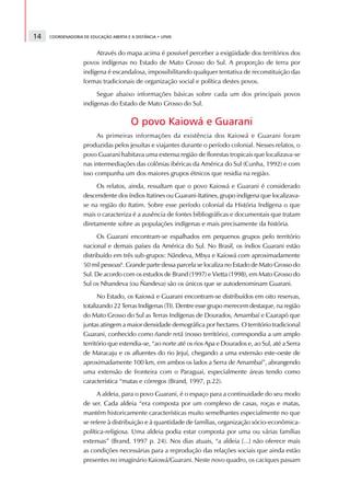 14   COORDENADORIA DE EDUCAÇÃO ABERTA E A DISTÂNCIA • UFMS



                        Através do mapa acima é possível perceber a exigüidade dos territórios dos
                   povos indígenas no Estado de Mato Grosso do Sul. A proporção de terra por
                   indígena é escandalosa, impossibilitando qualquer tentativa de reconstituição das
                   formas tradicionais de organização social e política destes povos.
                        Segue abaixo informações básicas sobre cada um dos principais povos
                   indígenas do Estado de Mato Grosso do Sul.

                                        O povo Kaiowá e Guarani
                         As primeiras informações da existência dos Kaiowá e Guarani foram
                   produzidas pelos jesuítas e viajantes durante o período colonial. Nesses relatos, o
                   povo Guarani habitava uma extensa região de florestas tropicais que localizava-se
                   nas intermediações das colônias ibéricas da América do Sul (Cunha, 1992) e com
                   isso compunha um dos maiores grupos étnicos que residia na região.
                        Os relatos, ainda, ressaltam que o povo Kaiowá e Guarani é considerado
                   descendente dos índios Itatines ou Guarani-Itatines, grupo indígena que localizava-
                   se na região do Itatim. Sobre esse período colonial da História Indígena o que
                   mais o caracteriza é a ausência de fontes bibliográficas e documentais que tratam
                   diretamente sobre as populações indígenas e mais precisamente da história.
                         Os Guarani encontram-se espalhados em pequenos grupos pelo território
                   nacional e demais países da América do Sul. No Brasil, os índios Guarani estão
                   distribuído em três sub-grupos: Nãndeva, Mbya e Kaiowá com aproximadamente
                   50 mil pessoas6. Grande parte dessa parcela se localiza no Estado de Mato Grosso do
                   Sul. De acordo com os estudos de Brand (1997) e Vietta (1998), em Mato Grosso do
                   Sul os Nhandeva (ou Ñandeva) são os únicos que se autodenominam Guarani.
                         No Estado, os Kaiowá e Guarani encontram-se distribuídos em oito reservas,
                   totalizando 22 Terras Indígenas (TI). Dentre esse grupo merecem destaque, na região
                   do Mato Grosso do Sul as Terras Indígenas de Dourados, Amambaí e Caarapó que
                   juntas atingem a maior densidade demográfica por hectares. O território tradicional
                   Guarani, conhecido como ñande retã (nosso território), correspondia a um amplo
                   território que estendia-se, “ao norte até os rios Apa e Dourados e, ao Sul, até a Serra
                   de Maracaju e os afluentes do rio Jejuí, chegando a uma extensão este-oeste de
                   aproximadamente 100 km, em ambos os lados a Serra de Amambaí”, abrangendo
                   uma extensão de fronteira com o Paraguai, especialmente áreas tendo como
                   característica “matas e córregos (Brand, 1997, p.22).
                         A aldeia, para o povo Guarani, é o espaço para a continuidade do seu modo
                   de ser. Cada aldeia “era composta por um complexo de casas, roças e matas,
                   mantém historicamente características muito semelhantes especialmente no que
                   se refere à distribuição e à quantidade de famílias, organização sócio-econômica-
                   política-religiosa. Uma aldeia podia estar composta por uma ou várias famílias
                   extensas” (Brand, 1997 p. 24). Nos dias atuais, “a aldeia [...] não oferece mais
                   as condições necessárias para a reprodução das relações sociais que ainda estão
                   presentes no imaginário Kaiowá/Guarani. Neste novo quadro, os caciques passam
 