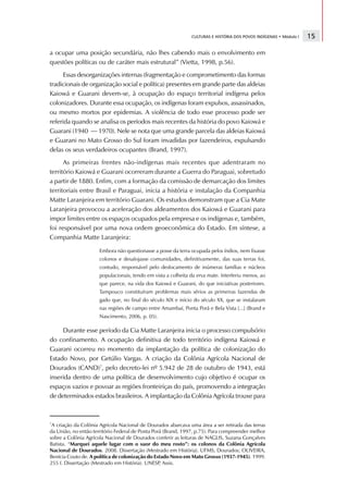 CULTURAS E HISTÓRIA DOS POVOS INDÍGENAS • Módulo I   15

a ocupar uma posição secundária, não lhes cabendo mais o envolvimento em
questões políticas ou de caráter mais estrutural” (Vietta, 1998, p.56).
      Essas desorganizações internas (fragmentação e comprometimento das formas
tradicionais de organização social e política) presentes em grande parte das aldeias
Kaiowá e Guarani devem-se, à ocupação do espaço territorial indígena pelos
colonizadores. Durante essa ocupação, os indígenas foram expulsos, assassinados,
ou mesmo mortos por epidemias. A violência de todo esse processo pode ser
referida quando se analisa os períodos mais recentes da história do povo Kaiowá e
Guarani (1940 — 1970). Nele se nota que uma grande parcela das aldeias Kaiowá
e Guarani no Mato Grosso do Sul foram invadidas por fazendeiros, expulsando
delas os seus verdadeiros ocupantes (Brand, 1997).
      As primeiras frentes não-indígenas mais recentes que adentraram no
território Kaiowá e Guarani ocorreram durante a Guerra do Paraguai, sobretudo
a partir de 1880. Enfim, com a formação da comissão de demarcação dos limites
territoriais entre Brasil e Paraguai, inicia a história e instalação da Companhia
Matte Laranjeira em território Guarani. Os estudos demonstram que a Cia Mate
Laranjeira provocou a aceleração dos aldeamentos dos Kaiowá e Guarani para
impor limites entre os espaços ocupados pela empresa e os indígenas e, também,
foi responsável por uma nova ordem geoeconômica do Estado. Em síntese, a
Companhia Matte Laranjeira:

                      Embora não questionasse a posse da terra ocupada pelos índios, nem fixasse
                      colonos e desalojasse comunidades, definitivamente, das suas terras foi,
                      contudo, responsável pelo deslocamento de inúmeras famílias e núcleos
                      populacionais, tendo em vista a colheita da erva mate. Interferiu menos, ao
                      que parece, na vida dos Kaiowá e Guarani, do que iniciativas posteriores.
                      Tampouco constituíram problemas mais sérios as primeiras fazendas de
                      gado que, no final do século XIX e início do século XX, que se instalaram
                      nas regiões de campo entre Amambaí, Ponta Porã e Bela Vista [...] (Brand e
                      Nascimento, 2006, p. 05).

     Durante esse período da Cia Matte Laranjeira inicia o processo compulsório
do confinamento. A ocupação definitiva de todo território indígena Kaiowá e
Guarani ocorreu no momento da implantação da política de colonização do
Estado Novo, por Getúlio Vargas. A criação da Colônia Agrícola Nacional de
Dourados (CAND)7, pelo decreto-lei nº 5.942 de 28 de outubro de 1943, está
inserida dentro de uma política de desenvolvimento cujo objetivo é ocupar os
espaços vazios e povoar as regiões fronteiriças do país, promovendo a integração
de determinados estados brasileiros. A implantação da Colônia Agrícola trouxe para



7
 A criação da Colônia Agrícola Nacional de Dourados abarcava uma área a ser retirada das terras
da União, no então território Federal de Ponta Porã (Brand, 1997, p.75). Para compreender melhor
sobre a Colônia Agrícola Nacional de Dourados conferir as leituras de NAGLIS, Suzana Gonçalves
Batista. “Marquei aquele lugar com o suor do meu rosto”: os colonos da Colônia Agrícola
Nacional de Dourados. 2008. Dissertação (Mestrado em História). UFMS, Dourados; OLIVEIRA,
Benícia Couto de. A política de colonização do Estado Novo em Mato Grosso (1937-1945). 1999.
255 f. Dissertação (Mestrado em História). UNESP Assis.
                                                  ,
 