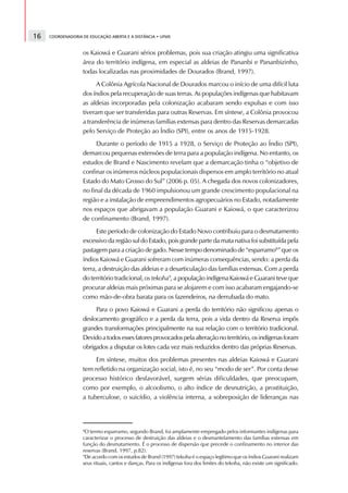 16   COORDENADORIA DE EDUCAÇÃO ABERTA E A DISTÂNCIA • UFMS



                   os Kaiowá e Guarani sérios problemas, pois sua criação atingiu uma significativa
                   área do território indígena, em especial as aldeias de Pananbi e Pananbizinho,
                   todas localizadas nas proximidades de Dourados (Brand, 1997).
                         A Colônia Agrícola Nacional de Dourados marcou o início de uma difícil luta
                   dos índios pela recuperação de suas terras. As populações indígenas que habitavam
                   as aldeias incorporadas pela colonização acabaram sendo expulsas e com isso
                   tiveram que ser transferidas para outras Reservas. Em síntese, a Colônia provocou
                   a transferência de inúmeras famílias extensas para dentro das Reservas demarcadas
                   pelo Serviço de Proteção ao Índio (SPI), entre os anos de 1915-1928.
                        Durante o período de 1915 a 1928, o Serviço de Proteção ao Índio (SPI),
                   demarcou pequenas extensões de terra para a população indígena. No entanto, os
                   estudos de Brand e Nascimento revelam que a demarcação tinha o “objetivo de
                   confinar os inúmeros núcleos populacionais dispersos em amplo território no atual
                   Estado do Mato Grosso do Sul” (2006 p. 05). A chegada dos novos colonizadores,
                   no final da década de 1960 impulsionou um grande crescimento populacional na
                   região e a instalação de empreendimentos agropecuários no Estado, notadamente
                   nos espaços que abrigavam a população Guarani e Kaiowá, o que caracterizou
                   de confinamento (Brand, 1997).
                         Este período de colonização do Estado Novo contribuiu para o desmatamento
                   excessivo da região sul do Estado, pois grande parte da mata nativa foi substituída pela
                   pastagem para a criação de gado. Nesse tempo denominado de “esparramo8” que os
                   índios Kaiowá e Guarani sofreram com inúmeras consequências, sendo: a perda da
                   terra, a destruição das aldeias e a desarticulação das famílias extensas. Com a perda
                   do território tradicional, os tekoha9, a população indígena Kaiowá e Guarani teve que
                   procurar aldeias mais próximas para se alojarem e com isso acabaram engajando-se
                   como mão-de-obra barata para os fazendeiros, na derrubada do mato.
                        Para o povo Kaiowá e Guarani a perda do território não significou apenas o
                   deslocamento geográfico e a perda da terra, pois a vida dentro da Reserva impôs
                   grandes transformações principalmente na sua relação com o território tradicional.
                   Devido a todos esses fatores provocados pela alteração no território, os indígenas foram
                   obrigados a disputar os lotes cada vez mais reduzidos dentro das próprias Reservas.
                        Em síntese, muitos dos problemas presentes nas aldeias Kaiowá e Guarani
                   tem refletido na organização social, isto é, no seu “modo de ser”. Por conta desse
                   processo histórico desfavorável, surgem sérias dificuldades, que preocupam,
                   como por exemplo, o alcoolismo, o alto índice de desnutrição, a prostituição,
                   a tuberculose, o suicídio, a violência interna, a sobreposição de lideranças nas




                   8
                    O termo esparramo, segundo Brand, foi amplamente empregado pelos informantes indígenas para
                   caracterizar o processo de destruição das aldeias e o desmantelamento das famílias extensas em
                   função do desmatamento. É o processo de dispersão que precede o confinamento no interior das
                   reservas (Brand, 1997, p.82).
                   9
                    De acordo com os estudos de Brand (1997) tekoha é o espaço legítimo que os índios Guarani realizam
                   seus rituais, cantos e danças. Para os indígenas fora dos limites do tekoha, não existe um significado.
 