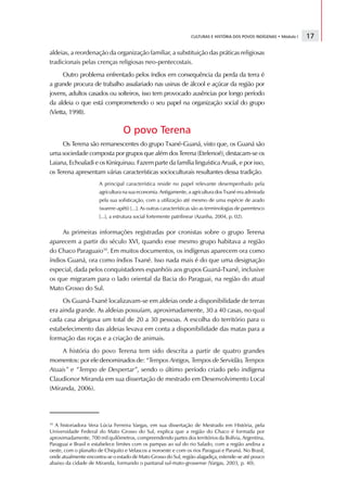 CULTURAS E HISTÓRIA DOS POVOS INDÍGENAS • Módulo I   17

aldeias, a reordenação da organização familiar, a substituição das práticas religiosas
tradicionais pelas crenças religiosas neo-pentecostais.
      Outro problema enfrentado pelos índios em consequência da perda da terra é
a grande procura de trabalho assalariado nas usinas de álcool e açúcar da região por
jovens, adultos casados ou solteiros, isso tem provocado ausências por longo período
da aldeia o que está comprometendo o seu papel na organização social do grupo
(Vietta, 1998).

                                 O povo Terena
     Os Terena são remanescentes do grupo Txané-Guaná, visto que, os Guaná são
uma sociedade composta por grupos que além dos Terena (Etelenoé), destacam-se os
Laiana, Echoaladi e os Kiniquinau. Fazem parte da família linguística Aruak, e por isso,
os Terena apresentam várias características socioculturais resultantes dessa tradição.
                      A principal característica reside no papel relevante desempenhado pela
                      agricultura na sua economia. Antigamente, a agricultura dos Txané era admirada
                      pela sua sofisticação, com a utilização até mesmo de uma espécie de arado
                      (warere-apêti) [...]. As outras características são as terminologias de parentesco
                      [...], a estrutura social fortemente patrilinear (Azanha, 2004, p. 02).


     As primeiras informações registradas por cronistas sobre o grupo Terena
aparecem a partir do século XVI, quando esse mesmo grupo habitava a região
do Chaco Paraguaio10. Em muitos documentos, os indígenas aparecem ora como
índios Guaná, ora como índios Txané. Isso nada mais é do que uma designação
especial, dada pelos conquistadores espanhóis aos grupos Guaná-Txané, inclusive
os que migraram para o lado oriental da Bacia do Paraguai, na região do atual
Mato Grosso do Sul.
     Os Guaná-Txané localizavam-se em aldeias onde a disponibilidade de terras
era ainda grande. As aldeias possuíam, aproximadamente, 30 a 40 casas, no qual
cada casa abrigava um total de 20 a 30 pessoas. A escolha do território para o
estabelecimento das aldeias levava em conta a disponibilidade das matas para a
formação das roças e a criação de animais.
     A história do povo Terena tem sido descrita a partir de quatro grandes
momentos: por ele denominados de: “Tempos Antigos, Tempos de Servidão, Tempos
Atuais” e “Tempo de Despertar”, sendo o último período criado pelo indígena
Claudionor Miranda em sua dissertação de mestrado em Desenvolvimento Local
(Miranda, 2006).




10
  A historiadora Vera Lúcia Ferreira Vargas, em sua dissertação de Mestrado em História, pela
Universidade Federal do Mato Grosso do Sul, explica que a região do Chaco é formada por
aproximadamente, 700 mil quilômetros, compreendendo partes dos territórios da Bolívia, Argentina,
Paraguai e Brasil e estabelece limites com os pampas ao sul do rio Salado, com a região andina a
oeste, com o planalto de Chiquito e Velascos a noroeste e com os rios Paraguai e Paraná. No Brasil,
onde atualmente encontra-se o estado de Mato Grosso do Sul, região alagadiça, estende-se até pouco
abaixo da cidade de Miranda, formando o pantanal sul-mato-grossense (Vargas, 2003, p. 40).
 