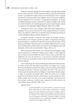 18   COORDENADORIA DE EDUCAÇÃO ABERTA E A DISTÂNCIA • UFMS



                        O primeiro momento, intitulado de Tempos Antigos, é marcado a partir da saída
                   do povo Terena do Chaco, devido à pressão sofrida por parte dos colonizadores
                   europeus, que habitavam a região em busca das minas de prata. Com a ocupação
                   do pantanal sul-mato-grossense pelos indígenas Terena, foi possível estabelecer
                   alianças importantes com os Guaicuru e conquistadores portugueses. As alianças
                   constituídas pelo grupo visavam a sobrevivência e algumas vantagens. Mas, devido
                   os contatos formados com os demais grupos provocaram transformações culturais
                   e econômicas nessa população indígena (Miranda, 2006 e Vieira, 2004).
                        A eclosão da Guerra com o Paraguai (1864-1870) afetou integralmente a
                   população Terena, pois um dos locais de conflito atingiu diretamente o território
                   Terena. Na região de conflito havia um grande número de aldeias que formavam
                   a maior população indígena residente naquele local.
                         O segundo momento, conhecido como Tempos de Servidão, assinala o
                   final da Guerra com o Paraguai, período que registra a reorganização do espaço
                   territorial indígena e a dispersão dos índios Terena por fazendas da região. O final
                   da guerra do Paraguai “representou para as sociedades indígenas Terena o começo
                   de uma batalha pela sua sobrevivência, pois, além de muitos indígenas terem sido
                   dizimados, muitos outros ficaram doentes” (Vargas, 2003, p.53).
                         Além dos fatores já mencionados, com o final da Guerra do Paraguai, muitas
                   pessoas aventureiras e ambiciosas migraram para a região. A onda migratória
                   que se instalou nas proximidades das aldeias Terena acabou acarretando uma
                   fragilização dos laços de parentescos, o que provocou profundas alterações
                   sócio-econômicas, em especial, no que se refere a posse de terras e loteamento
                   de áreas coletivas.
                        Com a implantação da comissão liderada pelo Marechal Cândido Rondon,
                   em 1904, nas terras do atual Mato Grosso do Sul e anos depois com a criação
                   do Serviço de Proteção ao Índio (SPI), registra o terceiro momento, denominado
                   de Situação de Reservas. É durante esse período, de 1904 e 1905, que ocorre
                   a demarcação das primeiras Reservas Indígenas: Cachoeirinha, Bananal, Ipegue
                   e Lalima, no município de Miranda (Vieira, 2004). De acordo com os estudos
                   posteriores de Claudionor Miranda, a demarcação “na época, poderia ter sido a
                   melhor solução” para o seu povo, mas o autor acredita que “este fator foi uma
                   das principais causas que contribuiu para a geração de conflitos internos nas
                   comunidades Terena” (Miranda, 2006, p.34).
                         Segundo Vieira,
                                         A demarcação permitiu que o governo liberasse o restante das terras para
                                         frentes expansionistas de criação de gado e, posteriormente, a plantação
                                         de soja. Como fator importante no processo de ocupação, o governo
                                         implementou a política integracionista dos indígenas considerados arredios ou
                                         não “civilizados”, com o objetivo de transformá-los em pequenos produtores
                                         rurais. Em conseqüência dessa política, a população indígena foi confinada
                                         em pequenas glebas de terra, possibilitando o trabalho de catequese dos
                                         missionários com os indígenas (2004, p. 28).
 