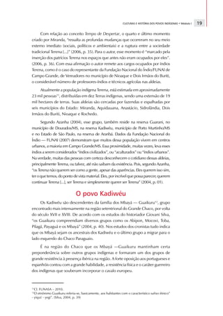 CULTURAS E HISTÓRIA DOS POVOS INDÍGENAS • Módulo I   19

     Com relação ao conceito Tempo de Despertar, o quarto e último momento
criado por Miranda, “ressalta as profundas mudanças que ocorreram no seu meio
externo imediato (sociais, políticos e ambientais) e a ruptura entre a sociedade
tradicional Terena [...]” (2006, p. 35). Para o autor, esse momento é “marcado pela
inserção dos patrícios Terena nos espaços que antes não eram ocupados por eles”.
(2006, p. 36). Com essa afirmação o autor remete aos cargos ocupados por índios
Terena, como é o caso do representante da Fundação Nacional do Índio/FUNAI de
Campo Grande, de Vereadores no município de Nioaque e Dois Irmãos do Buriti,
o considerável número de professores-índios e técnicos agrícolas nas aldeias.
     Atualmente a população indígena Terena, está estimada em aproximadamente
23 mil pessoas11, distribuídas em dez Terras indígenas, sendo uma extensão de 19
mil hectares de terras. Suas aldeias são cercadas por fazendas e espalhadas por
seis municípios do Estado: Miranda, Aquidauana, Anastácio, Sidrolândia, Dois
Irmãos do Buriti, Nioaque e Rochedo.
      Segundo Azanha (2004), esse grupo, também reside na reserva Guarani, no
município de Dourados/MS, na reserva Kadiwéu, município de Porto Murtinho/MS
e no Estado de São Paulo, na reserva de Araribá. Dados da Fundação Nacional do
Índio — FUNAI (2007) demonstram que muitos dessa população vivem em centros
urbanos, a maioria em Campo Grande/MS. Essa proximidade, muitas vezes, leva esses
índios a serem considerados “índios civilizados”, ou “aculturados” ou “índios urbanos”.
Na verdade, muitas das pessoas com certeza desconhecem o cotidiano dessas aldeias,
principalmente Terena, ou talvez, até não saibam da existência. Pois, segundo Azanha,
“os Terena não querem ser como a gente, apesar das aparências. Eles querem isso sim,
ter o que temos, do ponto de vista material. Eles, por incrível que possa parecer, querem
continuar Terena [...], ser Terena e simplesmente querer ser Terena” (2004, p. 01).

                              O povo Kadiwéu
     Os Kadiwéu são descendentes da família dos Mbayá — Guaikuru12, grupo
encontrado mais intensamente na região setentrional do Grande Chaco, por volta
do século XVII e XVIII. De acordo com os estudos do historiador Giovani Silva,
“os Guaikuru compreendiam diversos grupos como os Abipon, Mocovi, Toba,
Pilagá, Payaguá e os Mbayá” (2004, p. 40). Nos estudos dos cronistas tudo indica
que os Mbayá sejam os ancestrais dos Kadiwéu e o último grupo a migrar para o
lado esquerdo do Chaco Paraguaio.
     É na região do Chaco que os Mbayá —Guaikuru mantinham certa
preponderância sobre outros grupos indígenas e formaram um dos grupos de
grande resistência à presença ibérica na região. A forte oposição aos portugueses e
espanhóis contou com a grande habilidade, a resistência física e o caráter guerreiro
dos indígenas que souberam incorporar o cavalo europeu.



11
  Cf. FUNASA – 2010.
12
  O etnônimo Guaikuru referia-se, basicamente, aos habitantes com o característico sufixo étnico”
- yiqui/ - yegi”. (Silva, 2004, p. 39)
 
