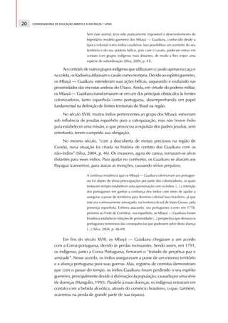 20   COORDENADORIA DE EDUCAÇÃO ABERTA E A DISTÂNCIA • UFMS


                                         Sem esse animal, teria sido praticamente impossível o desenvolvimento do
                                         legendário modelo guerreiro dos Mbayá — Guaikuru, conhecido desde a
                                         época colonial como índios cavaleiros. Isso possibilitou um aumento do seu
                                         território e do seu poderio bélico, pois com o cavalo, puderam entrar em
                                         contato com grupos indígenas mais distantes, de modo a lhes impor uma
                                         espécie de subordinação (Silva, 2004, p. 41).

                        Ao contrário de outros grupos indígenas que utilizavam o cavalo apenas na caça e
                   na coleta, os Kadiwéu utilizavam o cavalo como montaria. Devido ao espírito guerreiro,
                   os Mbayá — Guaikuru estenderam suas ações bélicas, saqueando e roubando nas
                   proximidades das encostas andinas do Chaco. Ainda, em virtude do poderio militar,
                   os Mbayá — Guaikuru transformaram-se em um dos principais obstáculos às frentes
                   colonizadoras, tanto espanhola como portuguesa, desempenhando um papel
                   fundamental na definição de limites territoriais do Brasil na região.
                        No século XVIII, muitos índios pertencentes ao grupo dos Mbayá, estiveram
                   sob influência de jesuítas espanhóis para a catequização, mas não houve êxito
                   para estabelecer uma missão, o que provocou a expulsão dos padres jesuítas, sem
                   entretanto, terem cumprido sua obrigação.
                        No mesmo século, “com a descoberta de metais preciosos na região de
                   Cuiabá, nova situação foi criada na história de contato dos Guaikuru com os
                   não-índios” (Silva, 2004, p. 46). Os invasores, agora de canoa, tornaram-se alvos
                   distantes para esses índios. Para ajudar no confronto, os Guaikuru se aliaram aos
                   Payaguá (canoeiros), para atacar as monções, causando sérios prejuízos.

                                         A contínua resistência que os Mbayá — Guaikuru ofereceram aos portugue-
                                         ses foi objeto de sérias preocupações por parte dos colonizadores, os quais
                                         tentavam sempre estabelecer uma aproximação com os índios. [...] a intenção
                                         dos portugueses em ganhar a confiança dos índios com meio de ajudar a
                                         assegurar a posse de territórios para domínio colonial luso-brasileiro, já que
                                         este era continuamente ameaçado, na fronteira do sul de Mato Grosso, pela
                                         presença espanhola. Embora atacando, ora portugueses (como em 1778,
                                         próximo ao Forte de Coimbra), ora espanhóis, os Mbayá — Guaikuru foram
                                         levados a estabelecer relações de proximidade [...] perspectiva que deixava os
                                         portugueses temerosos das consequências que pudessem advir desta aliança
                                         [...] (Silva, 2004, p. 48-49).


                        Em fins do século XVIII, os Mbayá — Guaikuru chegaram a um acordo
                   com a Coroa portuguesa, devido às perdas incessantes. Sendo assim, em 1791,
                   os indígenas, junto a Coroa Portuguesa, firmaram o “tratado de perpétua paz e
                   amizade”. Nesse acordo, os índios asseguravam a posse de um extenso território
                   e a aliança portuguesa para suas guerras. Mas, registros de cronistas demonstram
                   que com o passar do tempo, os índios Guaikuru foram perdendo o seu espírito
                   guerreiro, principalmente devido à dizimação da população, causada por uma série
                   de doenças (Mangolin, 1993). Paralelo a essas doenças, os indígenas entraram em
                   contato com a bebida alcoólica, através do comércio brasileiro, o que, também,
                   acarretou na perda de grande parte de sua riqueza.
 