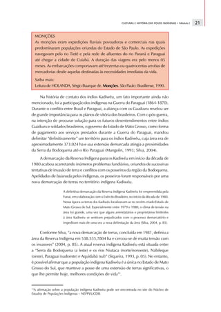 CULTURAS E HISTÓRIA DOS POVOS INDÍGENAS • Módulo I   21

     MONÇÕES
     As monções eram expedições fluviais povoadoras e comerciais nas quais
     predominaram populações oriundas do Estado de São Paulo. As expedições
     navegavam pelo rio Tietê e pela rede de afluentes do rio Paraná e Paraguai
     até chegar a cidade de Cuiabá. A duração das viagens era pelo menos 05
     meses. As embarcações comportavam até trezentas ou quatrocentas arrobas de
     mercadorias desde aquelas destinadas às necessidades imediatas da vida.
     Saiba mais:
     Leitura de HOLANDA, Sérgio Buarque de. Monções. São Paulo: Brasiliense, 1990.

     Na história de contato dos índios Kadiwéu, um fato importante ainda não
mencionado, foi a participação dos indígenas na Guerra do Paraguai (1864-1870).
Durante o conflito entre Brasil e Paraguai, a aliança com os Guaikuru revelou ser
de grande importância para os planos de vitória dos brasileiros. Com o pós-guerra,
na intenção de procurar solução para os futuros desentendimentos entre índios
Guaikuru e soldados brasileiros, o governo do Estado de Mato Grosso, como forma
de pagamento aos serviços prestados durante a Guerra do Paraguai, mandou
delimitar “definitivamente” um território para os índios Kadiwéu, cuja área era de
aproximadamente 373.024 ha e sua extensão demarcada atingia a proximidades
da Serra da Bodoquena até o Rio Paraguai (Mangolin, 1993; Silva, 2004).
     A demarcação da Reserva Indígena para os Kadiwéu em início da década de
1980 acabou acarretando inúmeros problemas fundiários, oriundos de sucessivas
tentativas de invasão de terra e conflitos com os posseiros da região da Bodoquena.
Apelidados de baianada pelos indígenas, os posseiros foram responsáveis por uma
nova demarcação de terras no território indígena Kadiwéu.

                     A definitiva demarcação da Reserva Indígena Kadiwéu foi empreendida pela
                     Funai, em colaboração com o Exército Brasileiro, no início da década de 1980.
                     Nessa época as terras dos Kadiwéu localizavam-se no recém-criado Estado de
                     Mato Grosso do Sul. Especialmente entre 1979 e 1980, o clima de tensão na
                     área foi grande, uma vez que alguns arrendatários e proprietários limítrofes
                     à área Kadiwéu se sentiram prejudicados com o processo demarcatório e
                     impediram mais de uma vez a nova delimitação da área (Silva, 2004, p. 85).


     Conforme Silva, “a nova demarcação de terras, concluída em 1981, definiu a
área da Reserva Indígena em 538.535,7804 ha e cercou-se de muita tensão com
os invasores” (2004, p. 85). A atual reserva indígena Kadiwéu está situada entre
a “Serra da Bodoquena (a leste) e os rios Niutaca (norte/noroeste), Nabileque
(oeste), Paraguai (sudoeste) e Aquidabã (sul)” (Siqueira, 1993, p. 05). No entanto,
é possível afirmar que a população indígena Kadiwéu é a única no Estado de Mato
Grosso do Sul, que manteve a posse de uma extensão de terras significativas, o
que lhe permite hoje, melhores condições de vida13.


13
 A afirmação sobre a população indígena Kadiwéu pode ser encontrada no site do Núcleo de
Estudos de Populações Indígenas – NEPPI/UCDB.
 