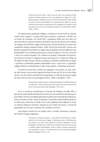 CULTURAS E HISTÓRIA DOS POVOS INDÍGENAS • Módulo I   23

                   Costumavam dormir sobre o chão e não em redes. Suas cabanas não têm
                   paredes. Consistem apenas num teto de palmeira que atinge até o chão.
                   Muito pequenas, medindo cerca de um metro de altura pela mesma medida
                   ou pouco mais de profundidade, são sustentadas por galhos de árvores
                   rudemente arrancados. Nos períodos de frio, protegiam-se cavando no chão
                   da cabana uma cova, que era forrada de capim seco, onde dormiam (Dutra,
                   1996, p.79-80).


     Na história dessa população indígena, complexas e tensas foram as relações
vividas entre o grupo e o espaço físico que ocuparam e passaram a dividir com
as frentes de ocupação. No século XIX, a população Ofaié que até então era
desconhecida nas narrativas históricas do Mato Grosso do Sul, possuia cinco aldeias
nas margens do rio Paraná, região vizinha às terras Guarani-Kaiowá com quem não
mantinham relações amistosas (Dutra, 1996). Em fins do século XIX, ocorreu uma
grande ocupação de fazendeiros na região. Estes proprietários de terra adquiram suas
propriedades com excelentes pastos para a criação de gado e, com isso, cercavam
o local com arames farpados. No contexto do projeto colonizador do governo,
que buscava incentivar a imigração massiva para povoar os campos do antigo sul
do Estado de Mato Grosso, mineiros, paulistas e nordestinos adentraram na região
e acabaram constituindo grandes propriedades rurais, o que levou a população
indígena Ofaié ao enfrentamento e após muitas perdas, a abandonar suas terras.
     Ao final do século XIX, os Ofaié são engajados como peões, ou seja, mão-
de-obra barata, na economia regional do Mato Grosso do Sul. Já no início deste
século, com um número reduzido de sua população, os índios procuraram a região
da mata onde ficavam mais protegidos (Dutra, 1996) e (Mangolin, 1993).

                   Vítimas deste caminho tortuoso, os Ofaié perambularam de 1880 até hoje, de
                   um lado para o outro no Mato Grosso do Sul para não serem exterminados
                   de vez como povo diferenciado (Mangolin, 1993, p.41).


     Com as sucessivas reivindicações do Serviço de Proteção ao Índio (SPI), o
governo do então Estado de Mato Grosso reservou uma área de terra devoluta para o
povo Ofaié. As terras arrendadas pelo governo pertenciam à Fazenda Boa Esperança.
Com o contrato vencido, o dono da fazenda, o fazendeiro Arthur Hoffing, deslocou
os índios para a beira do rio Verde. Com a não adaptação dos indígenas ao local,
os mesmos voltaram à fazenda e alojaram-se nos fundos do terreno. A morte do
proprietário fez com que a fazenda fosse vendida a terceiros.
    Anos depois vivendo em um estado crítico, os índios chamaram a atenção
da FUNAI. O órgão indigenista

                   Em quase um século de atuação [...] que deveria dar proteção aos índios,
                   nada fez de concreto para resgatar a dívida para com os Ofaié-Xavante.
                   Ao contrário, em 1978, numa atitude de conivência oligárquica rural de
                   Brasilândia, a FUNAI tirou os Ofaié de seu território tradicional e levou para
                   a conflitiva região de Bodoquena, onde os índios e posseiros disputavam
                   com fazendeiros a posse e o arrendamento das terras da Reserva Indígena
                   Kadiwéu (Mangolin, 1993, p. 41).
 