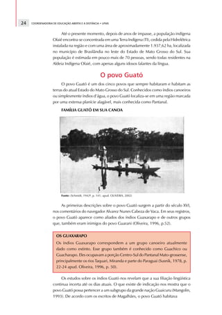 24   COORDENADORIA DE EDUCAÇÃO ABERTA E A DISTÂNCIA • UFMS



                         Até o presente momento, depois de anos de impasse, a população indígena
                   Ofaié encontra-se concentrada em uma Terra Indígena (TI), cedida pela Hidrelétrica
                   instalada na região e com uma área de aproximadamente 1.937,62 ha, localizada
                   no município de Brasilândia no leste do Estado de Mato Grosso do Sul. Sua
                   população é estimada em pouco mais de 70 pessoas, sendo todas residentes na
                   Aldeia Indígena Ofaié, com apenas alguns idosos falantes da língua.

                                                      O povo Guató
                        O povo Guató é um dos cinco povos que sempre habitaram e habitam as
                   terras do atual Estado do Mato Grosso do Sul. Conhecidos como índios canoeiros
                   ou simplesmente índios d’água, o povo Guató localiza-se em uma região marcada
                   por uma extensa planície alagável, mais conhecida como Pantanal.
                         FAMÍLIA GUATÓ EM SUA CANOA




                         Fonte: (Schmidt, 1942ª, p. 141; apud. OLIVEIRA, 2002)


                        As primeiras descrições sobre o povo Guató surgem a partir do século XVI,
                   nos comentários do navegador Alvarez Nunes Cabeza de Vaca. Em seus registros,
                   o povo Guató aparece como aliados dos índios Guaxarapo e de outros grupos
                   que, também eram inimigos do povo Guarani (Oliveira, 1996, p.52).


                      OS GUAXARAPO
                      Os índios Guaxarapo correspondem a um grupo canoeiro atualmente
                      dado como extinto. Esse grupo também é conhecido como Guachico ou
                      Guacharapo. Eles ocupavam a porção Centro-Sul do Pantanal Mato-grossense,
                      principalmente os rios Taquari, Miranda e parte do Paraguai (Susnik, 1978, p.
                      22-24 apud. Oliveira, 1996, p. 50).

                        Os estudos sobre os índios Guató nos revelam que a sua filiação lingüística
                   continua incerta até os dias atuais. O que existe de indicação nos mostra que o
                   povo Guató possa pertencer a um subgrupo da grande nação Guaicuru (Mangolin,
                   1993). De acordo com os escritos de Magalhães, o povo Guató habitava
 