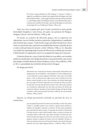 CULTURAS E HISTÓRIA DOS POVOS INDÍGENAS • Módulo I   25

                   Os imensos campos paludosos do Alto Paraguai, S. Lourenço e Cuiabá; a
                   região de sua residência se estende, pela margem direita do Paraguai, até a baía
                   denominada de Gaíba [...]; pela margem direita até a baía que chamamos Chanés
                   [...]; pelo Paraguai arriba suas habitações vão até o morro de Descalvado; pelo S.
                   Lourenço até a confluência do Cuiabá; e por este até dez léguas ao sul do ponto
                   do Cassange (1873, p.479-480 apud. Oliveira, 1996, p. 62).


     Toda essa área ocupada pelo povo Guató caracteriza-se pela grande
diversidade fisiográfica e está inclusa, em parte, nos pantanais do Paraguai,
Paiaguás, Cáceres e Poconé (Oliveira, 1996, p. 68).
     Os Guató, ao contrário de diferentes grupos, não se organizam em
aldeamento, mas em famílias nucleares autônomas, independentes e espalhadas
pelo território que ocupam. “Cada família ocupa uma determinada área e locais
onde, na maioria das vezes, permanecem estabelecidas durante o período da seca
e outros onde permanecem durante a cheia” (Oliveira, 1996, p. 51). Baseados
nos estudos do arqueólogo Jorge Eremites de Oliveira fica evidente que esse fator
é determinante na organização social e na ocupação do espaço por esse povo.
     Conforme já descrito, o povo Guató não habita em casa-aldeia, suas moradias
podem ser classificadas como abrigos provisórios e casas permanentes, que servem
para abrigar as famílias diante de fatores climáticos, como a chuva (Oliveira, 1996,
p. 90) e a sazonalidade das enchentes da bacia do rio Paraguai.
     Os abrigos provisórios

                   Apresentam uma construção de estruturas improvisadas, basicamente com
                   equipamentos de uso doméstico e de subsistência. É menos elaborado que
                   a casa tradicional e possui pequenas dimensões. Serve para uma família
                   passar a noite ou descansar por alguns poucos dias. Constitui-se de dois
                   esteios centrais fincados na terra e que sustentam um frechal improvisado
                   por uma zinga. O frechal é fixado por uma amarração de enlace que deve
                   ter sido feita com cipó. Dez flechas funcionam como caibros para sustentar
                   um revestimento improvisado com dois tipos de esteiras de dormir que
                   servem de cobertura. Quando os Guató mudam de lugar, este tipo de abrigo
                   é desfeito, sendo menos provável encontrar evidências de suas estruturas
                   (Oliveira, 1996, p. 92-93)


     Quanto ao abrigo permanente utilizado no período de seca se
caracterizava
                   por uma planta baixa frontal. Os esteios são enterrados no chão. Dois esteios
                   centrais e, forquilhas apóiam uma cumeeira e quatro esteios periféricos,
                   também em forquilhas, sustentam os frechais. Há dois esteios periféricos
                   para cada lado dos esteios centrais. A amarração da cumeeira e dos frechais
                   é do tipo encaixe ou apoio sobre forquilha. Sobre a cumeeira a frechais são
                   colocados caibros e sobre estes, ripas, talvez amaradas com enlace de cipó.
                   O teto é do tipo duas águas. No interior da casa existe um jirau, que é uma
                   pequena estrutura composta de quatro varas em forquilhas, fincadas no
                   chão, que apóiam outras varas sob forma de estrado e que está servindo para
                   pendurar um cesto e apoiar algumas flechas [...] (Oliveira, 1996, p. 94-95).
 