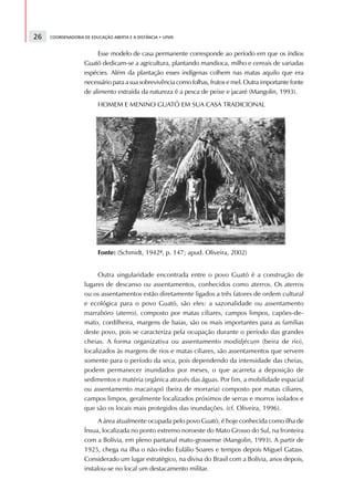 26   COORDENADORIA DE EDUCAÇÃO ABERTA E A DISTÂNCIA • UFMS



                        Esse modelo de casa permanente corresponde ao período em que os índios
                   Guató dedicam-se a agricultura, plantando mandioca, milho e cereais de variadas
                   espécies. Além da plantação esses indígenas colhem nas matas aquilo que era
                   necessário para a sua sobrevivência como folhas, frutos e mel. Outra importante fonte
                   de alimento extraída da natureza é a pesca de peixe e jacaré (Mangolin, 1993).
                         HOMEM E MENINO GUATÓ EM SUA CASA TRADICIONAL




                         Fonte: (Schmidt, 1942ª, p. 147; apud. Oliveira, 2002)


                        Outra singularidade encontrada entre o povo Guató é a construção de
                   lugares de descanso ou assentamentos, conhecidos como aterros. Os aterros
                   ou os assentamentos estão diretamente ligados a três fatores de ordem cultural
                   e ecológica para o povo Guató, são eles: a sazonalidade ou assentamento
                   marraböro (aterro), composto por matas ciliares, campos limpos, capões-de-
                   mato, cordilheira, margens de baias, são os mais importantes para as famílias
                   deste povo, pois se caracteriza pela ocupação durante o período das grandes
                   cheias. A forma organizativa ou assentamento modidjécum (beira de rio),
                   localizados às margens de rios e matas ciliares, são assentamentos que servem
                   somente para o período da seca, pois dependendo da intensidade das cheias,
                   podem permanecer inundados por meses, o que acarreta a deposição de
                   sedimentos e matéria orgânica através das águas. Por fim, a mobilidade espacial
                   ou assentamento macairapó (beira de morraria) composto por matas ciliares,
                   campos limpos, geralmente localizados próximos de serras e morros isolados e
                   que são os locais mais protegidos das inundações. (cf. Oliveira, 1996).
                         A área atualmente ocupada pelo povo Guató, é hoje conhecida como ilha de
                   Ínsua, localizada no ponto extremo noroeste do Mato Grosso do Sul, na fronteira
                   com a Bolívia, em pleno pantanal mato-grossense (Mangolin, 1993). A partir de
                   1925, chega na ilha o não-índio Eulálio Soares e tempos depois Miguel Gatass.
                   Considerado um lugar estratégico, na divisa do Brasil com a Bolívia, anos depois,
                   instalou-se no local um destacamento militar.
 