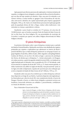 CULTURAS E HISTÓRIA DOS POVOS INDÍGENAS • Módulo I   27

     Após passarem por diversos processos de explorações e inúmeras tentativas de
expulsão, os indígenas foram obrigados a ceder parte da ilha ao Exército Brasileiro,
que nos dias de hoje mantém seu domínio. Hoje, esse povo foi reduzido a um
número mínimo e muitas famílias se agregam como fornecedoras de mão-de-
obra semi-servil à dinâmica do capital representado pela empresa agropastoril
(Mangolin, 1993, p. 30). Assim, em virtude desses processos de exploração grande
parte da população deixou de falar a língua, realizar cultos tradicionais e não
estimulam as crianças a aprenderem o idioma.
     Atualmente o povo Guató se constitui em 175 pessoas, em uma área de
10.900 hectares, que se localiza na porção Norte do Estado de Mato Grosso do
Sul, na ilha Ínsua. Sua Terra Indígena (TI), nas proximidades do município de
Corumbá é composta por apenas uma aldeia indígena denominada de Aldeia
Indígena Uberaba.

                              O povo Kiniquinau
      As primeiras informações sobre o povo Kiniquinau remetem para o período
da História Colonial Brasileira. Realizando uma leitura mais detalhada dos registros
produzidos por viajantes e exploradores que adentraram no interior do Brasil é
possível identificar que os índios Kiniquinau pertencem ao sub-grupo Guaná e ao
grupo lingüístico Aruak (Silva, 2004) e (Castro, 2005). Segundo o antropólogo Roberto
Cardoso de Oliveira, em seu livro: Do índio ao bugre: o processo de assimilação
dos Terena, ele declara que os Kiniquinau “[...] teriam atravessado o rio Paraguai,
em ondas sucessivas, a partir da segunda metade do século XVIII, e se instalaram na
região banhada pelo rio Miranda, entre os paralelos de 19º e 21º de latitude, onde
foi encontrá-los os viajantes do século XIX” (1976, p. 27). Nesse mesmo período, os
índios mantiveram uma aldeia na região de Miranda, mais precisamente “junto ao
rio Agaxi, de onde se dispersaram, expulsos de suas terras por uma civilização que
as teria comprado do Estado do Mato Grosso do Sul” (Oliveira, 1976, p. 27).
     Estudando sobre esse povo fica evidente que os índios Kiniquinau sofreram
duas dispersões ao longo de sua história. A primeira dispersão está registrada pe-
los historiadores por volta do século XIX, mais notadamente devido a Guerra do
Paraguai. Durante a Guerra, os índios foram obrigados a prestarem serviços aos
brasileiros, fornecendo alimentos aos soldados e, provavelmente, combateram
no intuito de defender a sua terra.
      Para o historiador Giovani José da Silva
                        Após a Guerra do Paraguai, os índios Terena e Kiniquinau, além de outros,
                        sofreram com sérias perseguições por parte de fazendeiros, posseiros e invasores.
                        O grupo dos kiniquinau foi disperso, mas algumas famílias estabeleceram em
                        Agaxi, próximo a Miranda. Os invasores da terra, novamente, os perseguiram,
                        obrigando-os a procurar outro lugar15. (2004, p. 12).


15
  Esse registro equivale ao depoimento do ancião Leôncio Anastácio, concedido ao professor Rosaldo
de Albuquerque Souza no final de 2003. A entrevista está no texto do historiador Giovani José da Silva
intitulado: Os kiniquinau em Mato Grosso e em Mato Grosso do Sul: (in) visibilidade de um grupo indígena
para o Seminário Povo Kinikinau: Persistindo a Resistência – Bonito/MS, 16 à 18 de junho de 2004.
 