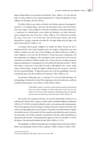 CULTURAS E HISTÓRIA DOS POVOS INDÍGENAS • Módulo I   29

dígena Pilade Rebuá, no município de Miranda” (Silva, 2000, p. 25). Nos dias de
hoje, os índios Atikum somam aproximadamente 55 índios localizados na Área
Indígena de Nioaque, da etnia Terena.
       Os índios Atikum, que estão no Estado, são falantes apenas do português e
possuem a “cor da pele negra, e por isso, são vistos pelos outros não como índios,
mas como negros”. Esses indígenas “antes de se identificar como pernambucanos,
[...] preferem ser identificados como índios do Nordeste, um índio diferente”
que se originam de uma “terra seca”. (Silva, 2000, p. 32). Conforme os estudos
do autor, ‘terra seca é um nome que vem de fora para dentro, que tenta
desqualificar o grupo, enquanto oriundo de um lugar desprovido de água e de
difícil sobrevivência” (2000, p. 32).
     A situação desse grupo indígena no estado de Mato Grosso do Sul é
bastante precária. Eles estão brigando junto aos órgãos competentes por uma
melhor condição de vida. Pois a Terra Indígena da aldeia Cabeceira, cedida a
esses indígenas, com cerca de 60 hectares, é muito fraca para a plantação. Na
área destinada aos indígenas, não conseguem retirar mais do que uma roça de
subsistência (mandioca, abóbora, feijão, etc). “Os que ficaram na aldeia possuem
pequenas plantações e empregaram-se como peões de fazendas vizinhas”. Outro
fato ainda a mencionar é que além de toda a dificuldade com a terra, ainda
existe a falta de água. “A água da região é obtida através de um poço”, pois não
há rios nas proximidades. “A água dos poços não é de boa qualidade e isso tem
contribuído para uma alta incidência de doenças” (Silva, 2000, p. 33).
     Na pesquisa elaborada para a conclusão do curso de Especialização em
Antropologia, o historiador Giovani Silva registra por meio de entrevistas, as difíceis
condições desse grupo, como afirma o índio Atikum Aliano:

                     A dificuldade é grande, eu já tenho caçado posição prá ajudar, pedi ajuda prá
                     Funai, prá criarmos condições. Eu tenho ficado aqui uns dois, três anos sem
                     trabaiá, e a terra é fraca, inclusive agora já tô completando quatro ano tô aí parado
                     nessa área que nós sabemo que não produz nada16 (SILVA, 2000, p.33).


      De acordo com a pesquisa de Silva, um sinal de indianidade constitui-se na
realização do ritual do Toré, comum a muitas outras sociedades indígenas nordestinas
(2003, p. 97). O Toré é um ritual realizado a noite, com a presença de muitas pessoas.
Nesse ritual apenas os homens dançam. A dança é feita em círculos no terreiro; não
existe uma regra rígida para os movimentos, ora sendo em sentido horário e depois
em sentido inverso. Um puxador de linha, aquele quem determina qual o toante a
ser executado, vai à frente cantando e animando os demais, além de distribuir os
dançarinos pelo terreiro. Cada participante segura na mão um chocalho e o ritmo
da dança é marcado pelas batidas dos pés (Silva, 2000, p. 34-35).
    Na atualidade, os Atikum demandam por um pedaço de terra para dar continui-
dade a sua reprodução cultural e física, a plantar e colher e dançar e cantar o Toré.


16
 Entrevista cedida pelo índio Atikum Aliano no ano de 1999.
 