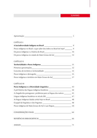 CULTURAS E HISTÓRIA DOS POVOS INDÍGENAS • Módulo I   3

                                                                                SUMÁRIO




Apresentação _____________________________________________________ 5


CAPÍTULO I
A Sociodiversidade Indígena no Brasil _______________________________ 9
Povos indígenas no Brasil: o que saber dos índios no Brasil de hoje? ________ 9
Os povos indígenas e a história do Brasil ______________________________ 10
Os povos indígenas no estado de Mato Grosso do Sul ___________________ 12


CAPÍTULO II
Territorialidade e Povos Indígenas __________________________________ 31
Primeiras aproximações ____________________________________________ 32
Conceitos de território e territorialidade ______________________________ 33
Povos indígenas e demografia _______________________________________ 35
Povos indígenas e território em Mato Grosso do Sul_____________________ 37


CAPÍTULO III
Povos Indígenas e a Diversidade Linguística _________________________ 43
A pré-história das línguas indígenas brasileiras _________________________ 44
A chegada dos portugueses: problemas para as línguas dos nativos ________ 45
Línguas indígenas brasileiras no século XXI ____________________________ 47
As línguas indígenas faladas ainda hoje no Brasil _______________________ 48
O papel da linguística e dos linguistas ________________________________ 48
Povos indígenas de Mato Grosso do Sul e suas línguas ___________________ 50


CONSIDERAÇÕES FINAIS _________________________________________ 64


REFERÊNCIAS BIBLIOGRÁFICAS ____________________________________ 66


ANEXOS ________________________________________________________ 71
 