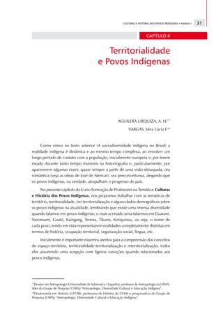 CULTURAS E HISTÓRIA DOS POVOS INDÍGENAS • Módulo I   31

                                                                                 CAPÍTULO II


                                                 Territorialidade
                                              e Povos Indígenas




                                                            AGUILERA URQUIZA, A. H.17
                                                                    VARGAS, Vera Lúcia F.18


     Como vimos no texto anterior (A sociodiversidade indígena no Brasil) a
realidade indígena é dinâmica e ao mesmo tempo complexa, ao envolver um
longo período de contato com a população, inicialmente europeia e, por terem
estado durante tanto tempo invisíveis na historiografia e, particularmente, por
aparecerem algumas vezes, quase sempre a partir de uma visão deturpada, ora
romântica (veja as obras de José de Alencar), ora preconceituosa, alegando que
os povos indígenas, na verdade, atrapalham o progresso do país.
      No presente capítulo do Curso Formação de Professores na Temática: Culturas
e História dos Povos Indígenas, nos propomos trabalhar com as temáticas de
território, territorialidade, (re) territorialização e alguns dados demográficos sobre
os povos indígenas na atualidade, lembrando que existe uma imensa diversidade
quando falamos em povos indígenas; o mais acertado seria falarmos em Guarani,
Yanomami, Guató, Kaingang, Terena, Tikuna, Kiniquinau, ou seja, o nome de
cada povo, tendo em vista representarem realidades completamente distintas em
termos de história, ocupação territorial, organização social, língua, etc.
     Inicialmente é importante estarmos atentos para a compreensão dos conceitos
de espaço-território, territorialidade-territorialização e reterritorialização, todos
eles assumindo uma acepção com ligeiras variações quando relacionados aos
povos indígenas.




17
  Doutor em Antropologia (Universidade de Salamanca / Espanha); professor de Antropologia na UFMS;
líder do Grupo de Pesquisa (CNPq) “Antropologia, Diversidade Cultural e Educação Indígena”.
18
 Doutoranda em História (UFF/RJ); professora de História da UFMS e pesquisadora do Grupo de
Pesquisa (CNPq) “Antropologia, Diversidade Cultural e Educação Indígena”.
 