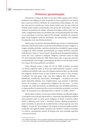 32   COORDENADORIA DE EDUCAÇÃO ABERTA E A DISTÂNCIA • UFMS



                                          Primeiras aproximações
                        Geralmente o enfoque da mídia no caso dos conflitos agrários entre índios e
                   produtores não-indígenas é tratar da questão de forma superficial e sem atentar
                   para o processo histórico facilitador da compreensão destas disputas. No mais
                   das vezes procura ressaltar que muitos desses sujeitos nem são mais índios de
                   verdade, quase sempre caracterizando como provas da “aculturação”, o fato de
                   morarem nas periferias de cidades, utilizarem tecnologias (celular, rádio, etc.) ou
                   ainda, o engajamento destes em atividades antes monopolizadas pelos não-índios
                   ou sua articulação à economia regional. Por exemplo, atividades de criação de
                   gado, de garimpagem, venda de artesanatos, são apresentadas como aspectos
                   incongruentes com seus direitos territoriais.
                        Aparece aqui, um primeiro elemento distintivo que envolve a compreensão da
                   dimensão cultural relacionado à noção de territorialidade dos povos indígenas: a
                   imagem romântica de índios, conforme será descrito no módulo 03; quase sempre
                   a imagem de índios nômades perambulando por amplos territórios intocados
                   ainda domina a visão e o “senso comum” de grande parte da população brasileira
                   acerca dos “usos, costumes e tradições” indígenas, conforme consta no artigo
                   231 da Constituição Federal de 1988. Dentro desta visão, os que não estiverem
                   correspondendo a essa imagem, estereotipada, de índio no meio da mata e quase
                   sem roupas, diz-se que perderam sua tradição.
                        Como afirmado acima, o artigo 231 (CF de 1988) reconhece aos índios
                   “os direitos originários sobre as terras que tradicionalmente ocupam”; o texto
                   constitucional também indica que tal ocupação tradicional deve ser lida através
                   das categorias e práticas locais, ou seja, levando-se em conta os “usos, costumes
                   e tradições” de cada grupo. Logo, uma Terra Indígena deve ser definida —
                   identificada, reconhecida, demarcada e homologada — levando-se em conta
                   quatro dimensões distintas, mas complementares, que remetem às diferentes
                   formas de ocupação, ou apropriações indígenas de uma terra: “as terras
                   ocupadas em caráter permanente, as utilizadas para suas atividades produtivas,
                   as imprescindíveis à preservação dos recursos ambientais necessários a seu bem
                   estar e as necessárias a sua reprodução física e cultural” (cf. Gallois, 2010)19.
                        Dentro deste contexto, fica claro que estamos lidando com diferentes lógicas
                   e concepções acerca do que seja território e, certamente estas diferenças também
                   estão presentes entre os vários povos indígenas no Brasil. Conforme Gallois
                   (2010), a diferença entre “terra” e “território” remete a distintas perspectivas e
                   atores envolvidos no processo de reconhecimento e demarcação de uma Terra
                   Indígena. A noção de “Terra Indígena” diz respeito ao processo político-jurídico
                   conduzido sob a égide do Estado, enquanto a de “território” remete à construção
                   e à vivência, culturalmente variável, da relação entre uma sociedade específica
                   e sua base territorial.


                   19
                     Cf. GALOIS, Dominique T. Terras ocupadas? Territórios? Territorialidade? Acessado em 03/05/2010,
                   no site do ISA - http://pib.socioambiental.org/files/file/PIB_institucional/dgallois-1.pdf.
 