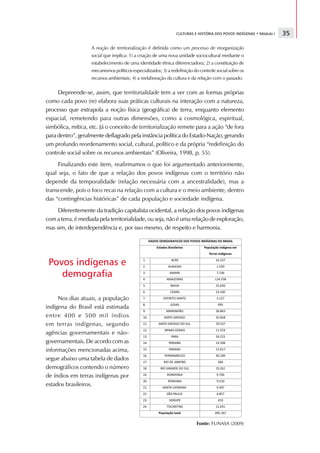 CULTURAS E HISTÓRIA DOS POVOS INDÍGENAS • Módulo I   35

                    A noção de territorialização é definida como um processo de reorganização
                    social que implica: 1) a criação de uma nova unidade sociocultural mediante o
                    estabelecimento de uma identidade étnica diferenciadora; 2) a constituição de
                    mecanismos políticos especializados; 3) a redefinição do controle social sobre os
                    recursos ambientais; 4) a reelaboração da cultura e da relação com o passado.


     Depreende-se, assim, que territorialidade tem a ver com as formas próprias
como cada povo (re) elabora suas práticas culturais na interação com a natureza,
processo que extrapola a noção física (geográfica) de terra, enquanto elemento
espacial, remetendo para outras dimensões, como a cosmológica, espiritual,
simbólica, mítica, etc. Já o conceito de territorialização remete para a ação “de fora
para dentro”, geralmente deflagrado pela instância política do Estado-Nação, gerando
um profundo reordenamento social, cultural, político e da própria “redefinição do
controle social sobre os recursos ambientais” (Oliveira, 1998, p. 55).
     Finalizando este item, reafirmamos o que foi argumentado anteriormente,
qual seja, o fato de que a relação dos povos indígenas com o território não
depende da temporalidade (relação necessária com a ancestralidade), mas a
transcende, pois o foco recai na relação com a cultura e o meio ambiente, dentro
das “contingências históricas” de cada população e sociedade indígena.
     Diferentemente da tradição capitalista ocidental, a relação dos povos indígenas
com a terra, é mediada pela territorialidade, ou seja, não é uma relação de exploração,
mas sim, de interdependência e, por isso mesmo, de respeito e harmonia.




 Povos indígenas e
    demografia

     Nos dias atuais, a população
indígena do Brasil está estimada
entre 400 e 500 mil índios
em terras indígenas, segundo
agências governamentais e não-
governamentais. De acordo com as
informações mencionadas acima,
segue abaixo uma tabela de dados
demográficos contendo o número
de índios em terras indígenas por
estados brasileiros.




                                                                           Fonte: FUNASA (2009)
 